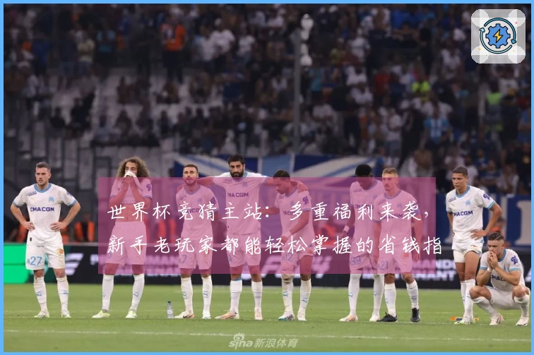 世界杯竞猜主站：多重福利来袭，新手老玩家都能轻松掌握的省钱指南