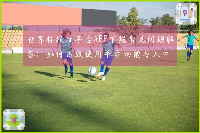世界杯投注平台APP下载常见问题解答：如何高效使用平台功能与入口指南